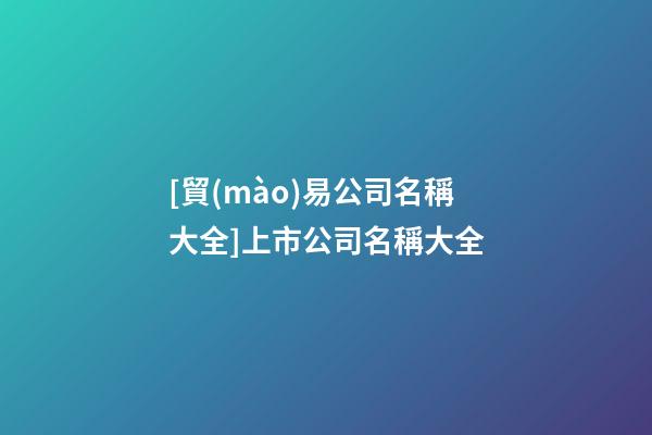 [貿(mào)易公司名稱大全]上市公司名稱大全-第1張-公司起名-玄機(jī)派